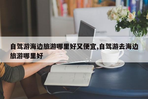 自驾游海边旅游哪里好又便宜,自驾游去海边旅游哪里好