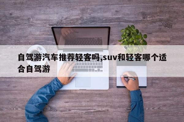 自驾游汽车推荐轻客吗,suv和轻客哪个适合自驾游