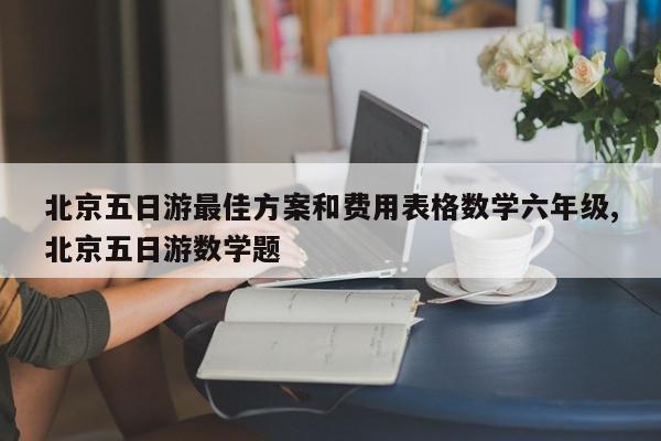 北京五日游最佳方案和费用表格数学六年级,北京五日游数学题