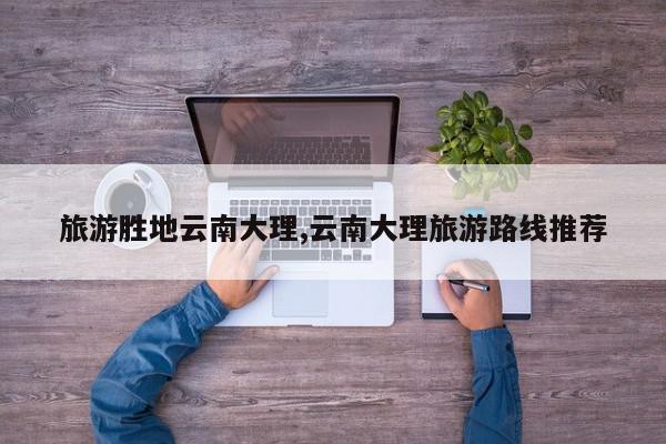 旅游胜地云南大理,云南大理旅游路线推荐