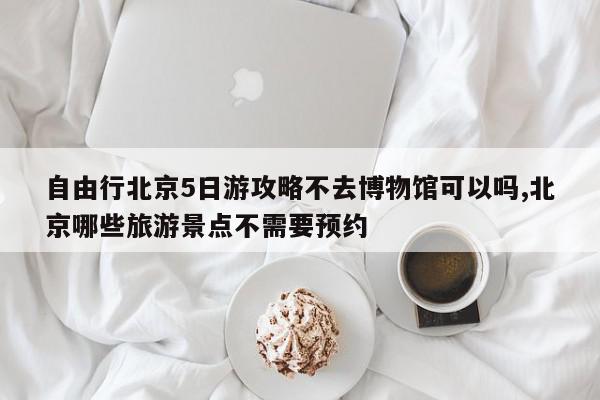 自由行北京5日游攻略不去博物馆可以吗,北京哪些旅游景点不需要预约