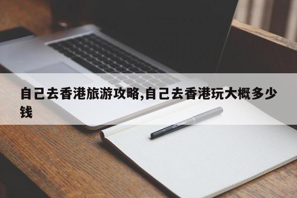 自己去香港旅游攻略,自己去香港玩大概多少钱