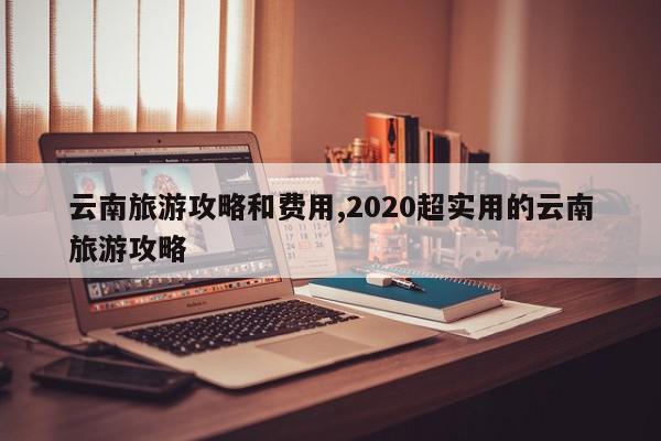 云南旅游攻略和费用,2020超实用的云南旅游攻略