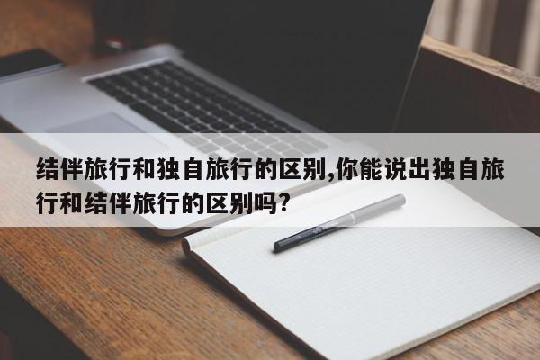 结伴旅行和独自旅行的区别,你能说出独自旅行和结伴旅行的区别吗?