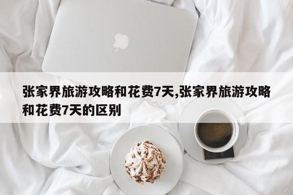 张家界旅游攻略和花费7天,张家界旅游攻略和花费7天的区别