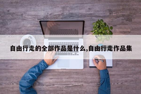 自由行走的全部作品是什么,自由行走作品集